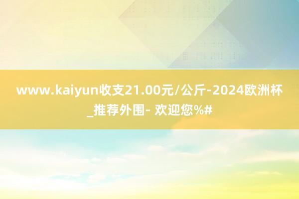 www.kaiyun收支21.00元/公斤-2024欧洲杯_推荐外围- 欢迎您%#