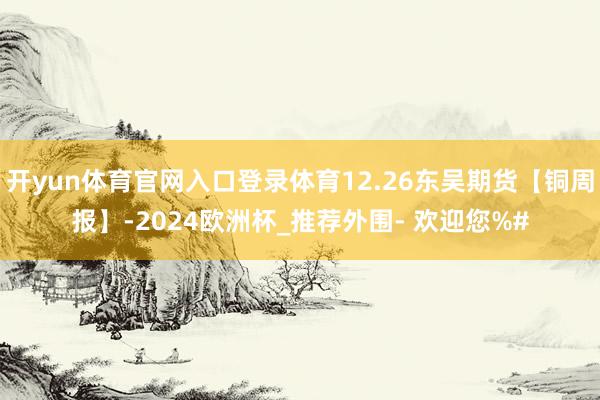 开yun体育官网入口登录体育12.26东吴期货【铜周报】-2024欧洲杯_推荐外围- 欢迎您%#