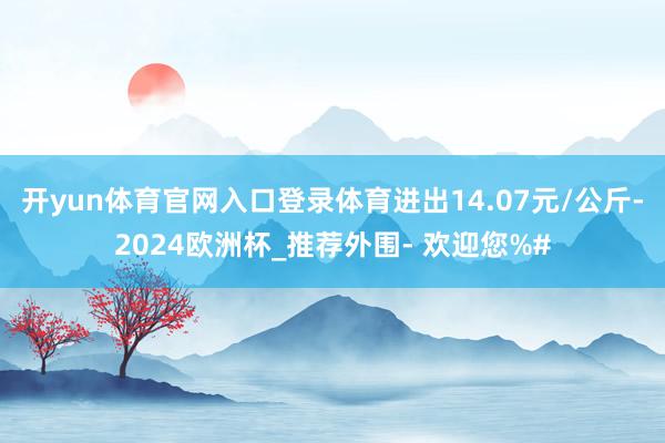 开yun体育官网入口登录体育进出14.07元/公斤-2024欧洲杯_推荐外围- 欢迎您%#