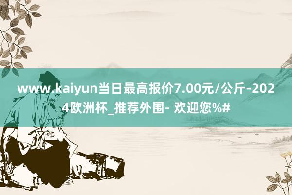 www.kaiyun当日最高报价7.00元/公斤-2024欧洲杯_推荐外围- 欢迎您%#