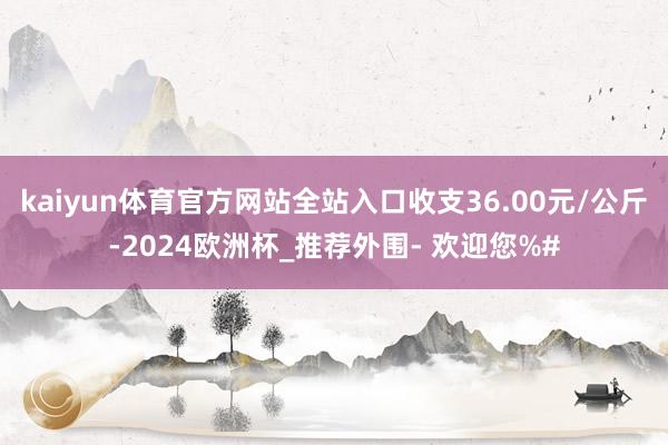 kaiyun体育官方网站全站入口收支36.00元/公斤-2024欧洲杯_推荐外围- 欢迎您%#