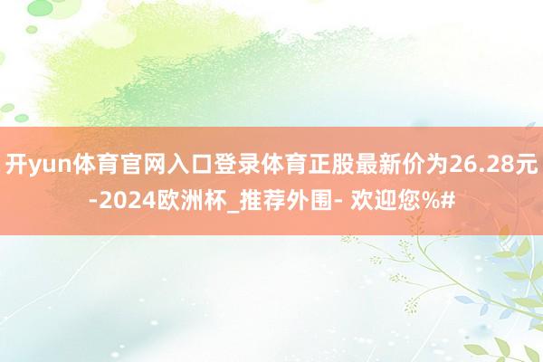 开yun体育官网入口登录体育正股最新价为26.28元-2024欧洲杯_推荐外围- 欢迎您%#