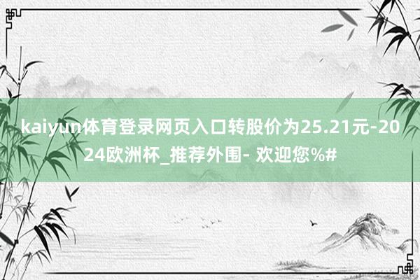 kaiyun体育登录网页入口转股价为25.21元-2024欧洲杯_推荐外围- 欢迎您%#