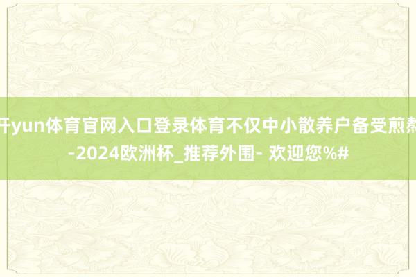 开yun体育官网入口登录体育不仅中小散养户备受煎熬-2024欧洲杯_推荐外围- 欢迎您%#