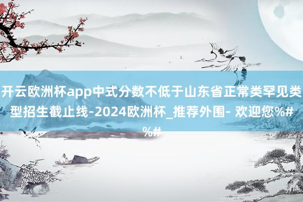 开云欧洲杯app中式分数不低于山东省正常类罕见类型招生截止线-2024欧洲杯_推荐外围- 欢迎您%#