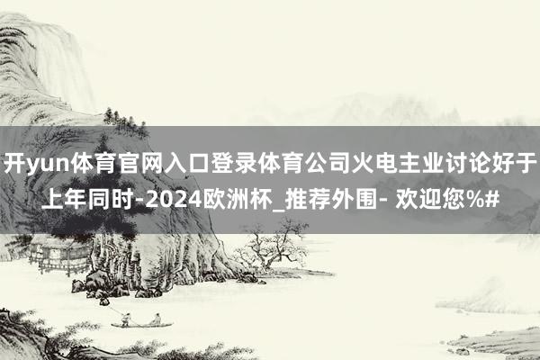 开yun体育官网入口登录体育公司火电主业讨论好于上年同时-2024欧洲杯_推荐外围- 欢迎您%#