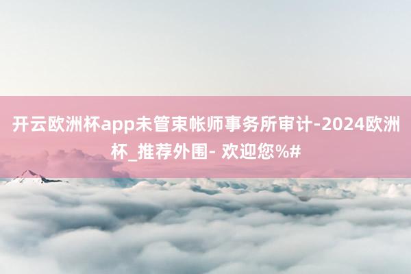 开云欧洲杯app未管束帐师事务所审计-2024欧洲杯_推荐外围- 欢迎您%#