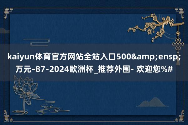 kaiyun体育官方网站全站入口500&ensp;万元–87-2024欧洲杯_推荐外围- 欢迎您%#