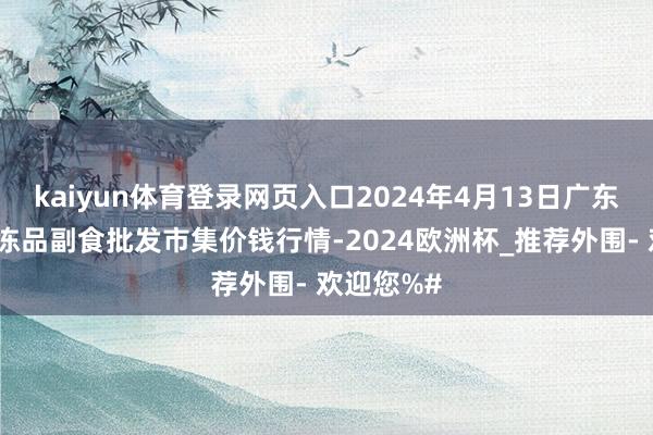 kaiyun体育登录网页入口2024年4月13日广东江门水产冻品副食批发市集价钱行情-2024欧洲杯_推荐外围- 欢迎您%#