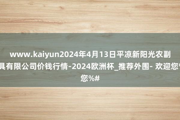 www.kaiyun2024年4月13日平凉新阳光农副家具有限公司价钱行情-2024欧洲杯_推荐外围- 欢迎您%#