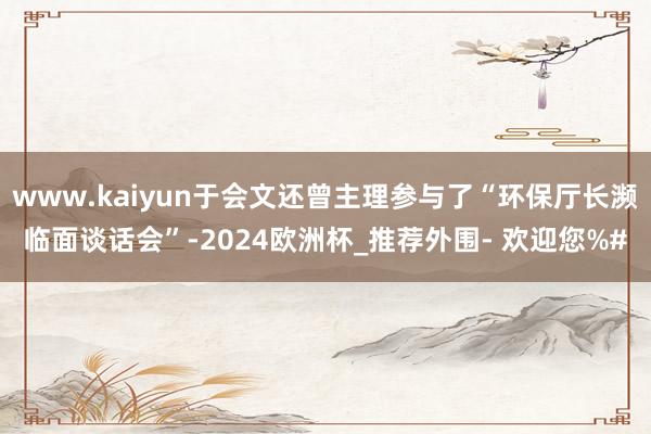 www.kaiyun于会文还曾主理参与了“环保厅长濒临面谈话会”-2024欧洲杯_推荐外围- 欢迎您%#