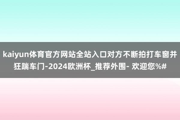 kaiyun体育官方网站全站入口对方不断拍打车窗并狂踹车门-2024欧洲杯_推荐外围- 欢迎您%#