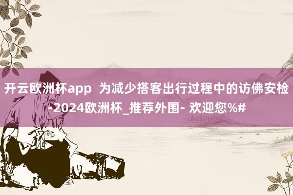 开云欧洲杯app  为减少搭客出行过程中的访佛安检-2024欧洲杯_推荐外围- 欢迎您%#