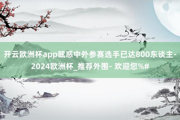 开云欧洲杯app眩惑中外参赛选手已达800东谈主-2024欧洲杯_推荐外围- 欢迎您%#