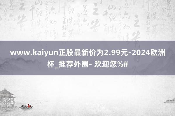 www.kaiyun正股最新价为2.99元-2024欧洲杯_推荐外围- 欢迎您%#