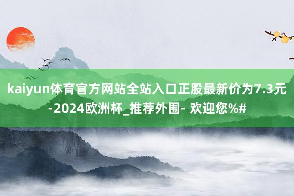 kaiyun体育官方网站全站入口正股最新价为7.3元-2024欧洲杯_推荐外围- 欢迎您%#