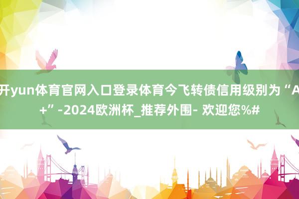 开yun体育官网入口登录体育今飞转债信用级别为“A+”-2024欧洲杯_推荐外围- 欢迎您%#