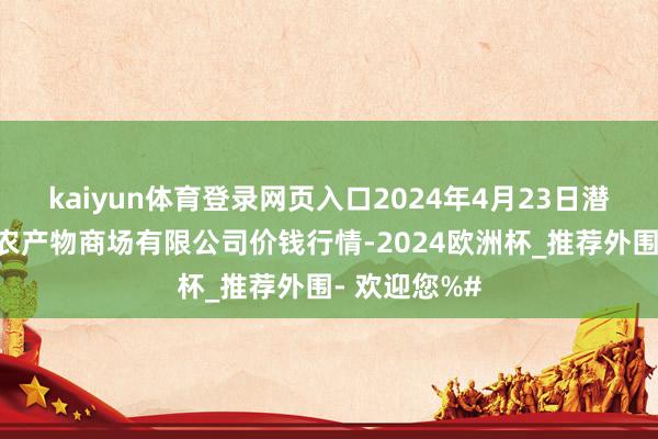 kaiyun体育登录网页入口2024年4月23日潜江市四季友农产物商场有限公司价钱行情-2024欧洲杯_推荐外围- 欢迎您%#