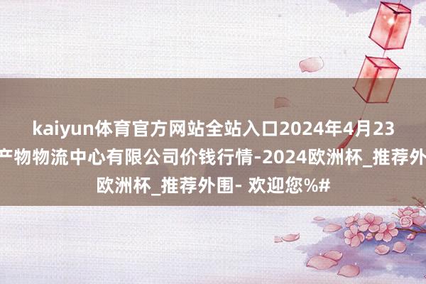 kaiyun体育官方网站全站入口2024年4月23日滕州市农副产物物流中心有限公司价钱行情-2024欧洲杯_推荐外围- 欢迎您%#