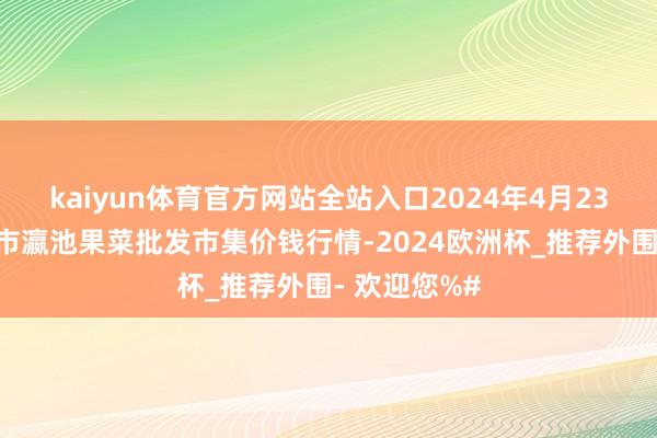 kaiyun体育官方网站全站入口2024年4月23日甘肃天水市瀛池果菜批发市集价钱行情-2024欧洲杯_推荐外围- 欢迎您%#