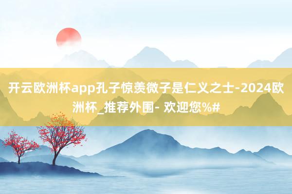 开云欧洲杯app孔子惊羡微子是仁义之士-2024欧洲杯_推荐外围- 欢迎您%#