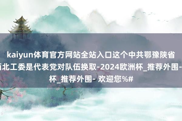 kaiyun体育官方网站全站入口这个中共鄂豫陕省委和中共西北工委是代表党对队伍换取-2024欧洲杯_推荐外围- 欢迎您%#