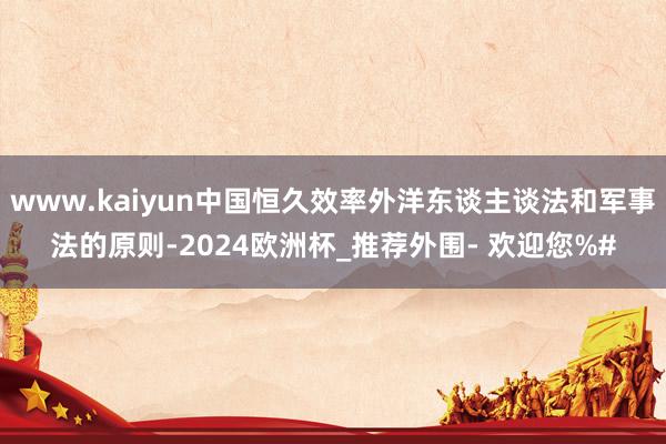 www.kaiyun中国恒久效率外洋东谈主谈法和军事法的原则-2024欧洲杯_推荐外围- 欢迎您%#