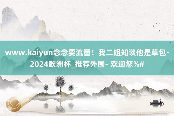 www.kaiyun念念要流量！我二姐知谈他是草包-2024欧洲杯_推荐外围- 欢迎您%#