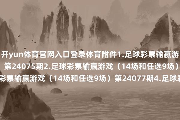 开yun体育官网入口登录体育附件1.足球彩票输赢游戏（14场和任选9场）第24075期2.足球彩票输赢游戏（14场和任选9场）第24076期3.足球彩票输赢游戏（14场和任选9场）第24077期4.足球彩票输赢游戏（14场和任选9场）第24078期5.足球彩票输赢游戏（14场和任选9场）第24079期6.足球彩票输赢游戏（14场和任选9场）第24080期7.足球彩票6场半全场输赢游戏第24100期