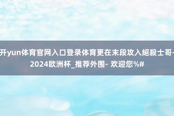 开yun体育官网入口登录体育更在末段攻入絕殺士哥-2024欧洲杯_推荐外围- 欢迎您%#