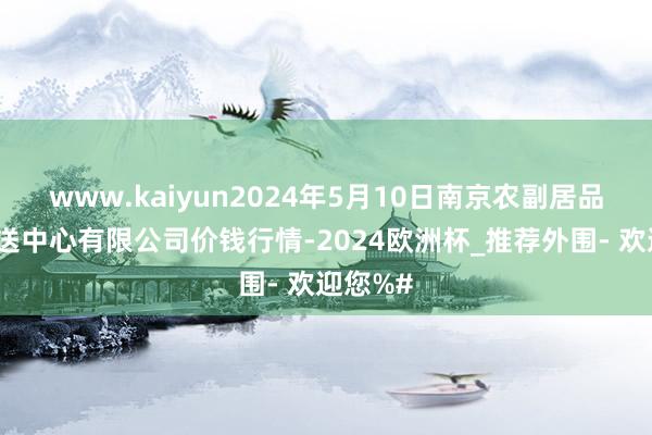 www.kaiyun2024年5月10日南京农副居品物发配送中心有限公司价钱行情-2024欧洲杯_推荐外围- 欢迎您%#