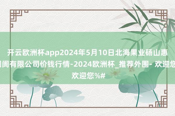 开云欧洲杯app2024年5月10日北海果业砀山惠丰阛阓有限公司价钱行情-2024欧洲杯_推荐外围- 欢迎您%#