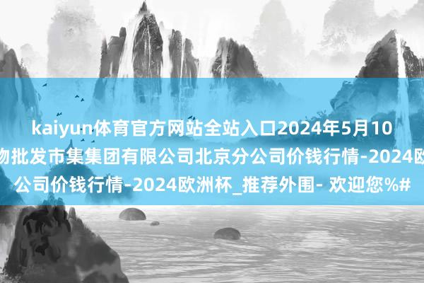 kaiyun体育官方网站全站入口2024年5月10日北京顺鑫石门国外农产物批发市集集团有限公司北京分公司价钱行情-2024欧洲杯_推荐外围- 欢迎您%#