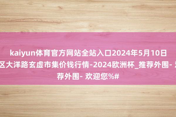 kaiyun体育官方网站全站入口2024年5月10日北京向阳区大洋路玄虚市集价钱行情-2024欧洲杯_推荐外围- 欢迎您%#