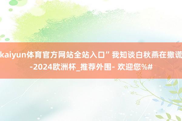 kaiyun体育官方网站全站入口”我知谈白秋燕在撒谎-2024欧洲杯_推荐外围- 欢迎您%#