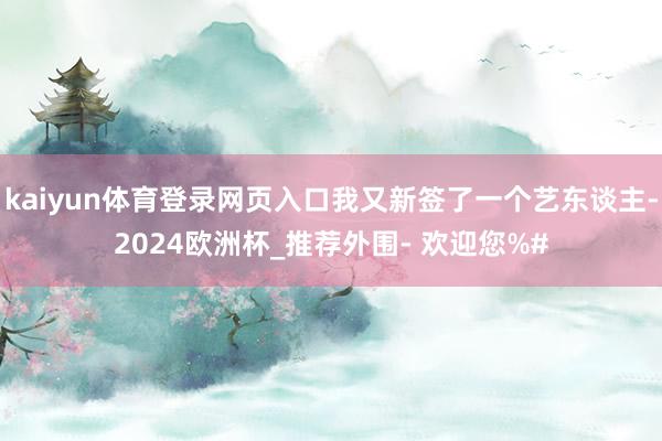 kaiyun体育登录网页入口我又新签了一个艺东谈主-2024欧洲杯_推荐外围- 欢迎您%#