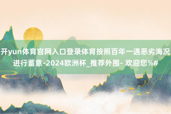 开yun体育官网入口登录体育按照百年一遇恶劣海况进行蓄意-2024欧洲杯_推荐外围- 欢迎您%#