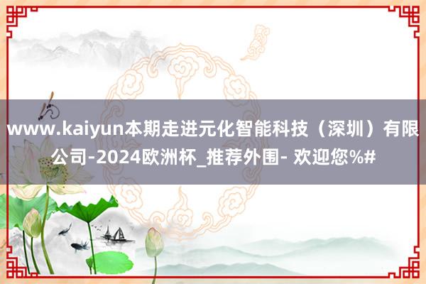 www.kaiyun本期走进元化智能科技（深圳）有限公司-2024欧洲杯_推荐外围- 欢迎您%#