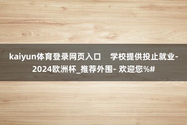 kaiyun体育登录网页入口    学校提供投止就业-2024欧洲杯_推荐外围- 欢迎您%#