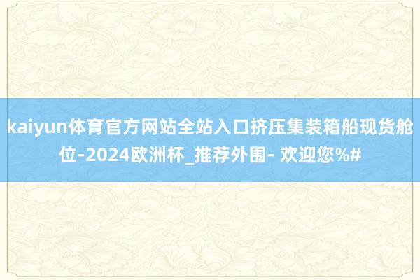 kaiyun体育官方网站全站入口挤压集装箱船现货舱位-2024欧洲杯_推荐外围- 欢迎您%#