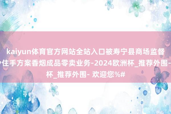 kaiyun体育官方网站全站入口被寿宁县商场监督搞定局责令住手方案香烟成品零卖业务-2024欧洲杯_推荐外围- 欢迎您%#