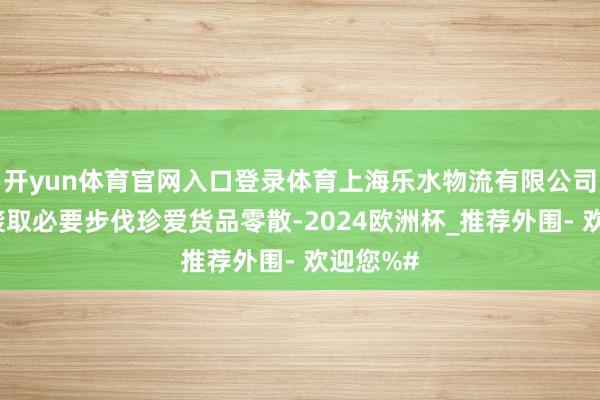 开yun体育官网入口登录体育上海乐水物流有限公司因莫得袭取必要步伐珍爱货品零散-2024欧洲杯_推荐外围- 欢迎您%#