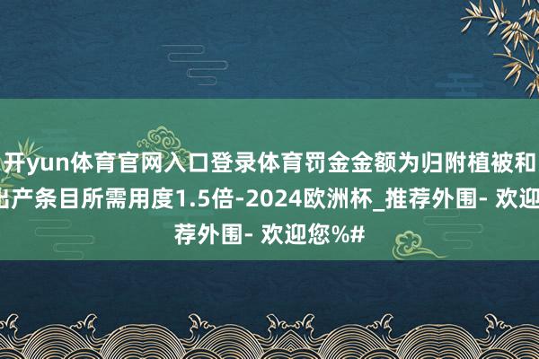 开yun体育官网入口登录体育罚金金额为归附植被和林业出产条目所需用度1.5倍-2024欧洲杯_推荐外围- 欢迎您%#