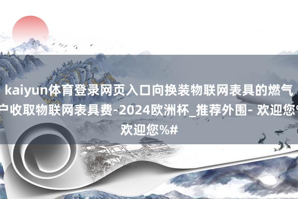 kaiyun体育登录网页入口向换装物联网表具的燃气用户收取物联网表具费-2024欧洲杯_推荐外围- 欢迎您%#