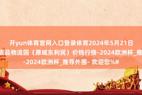 开yun体育官网入口登录体育2024年5月21日山西太原丈子头农居品物流园（原城东利民）价钱行情-2024欧洲杯_推荐外围- 欢迎您%#