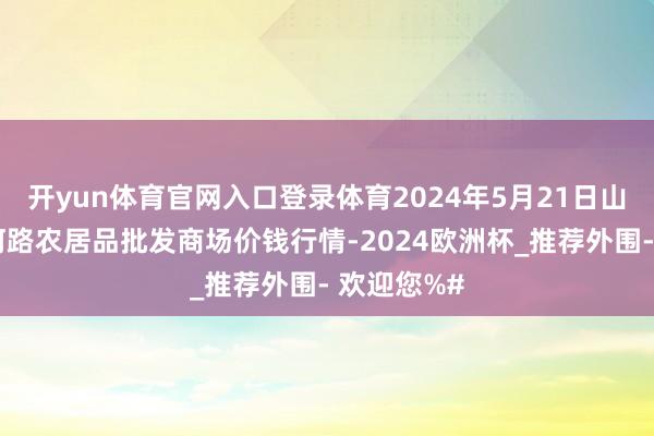 开yun体育官网入口登录体育2024年5月21日山东青岛黄河路农居品批发商场价钱行情-2024欧洲杯_推荐外围- 欢迎您%#