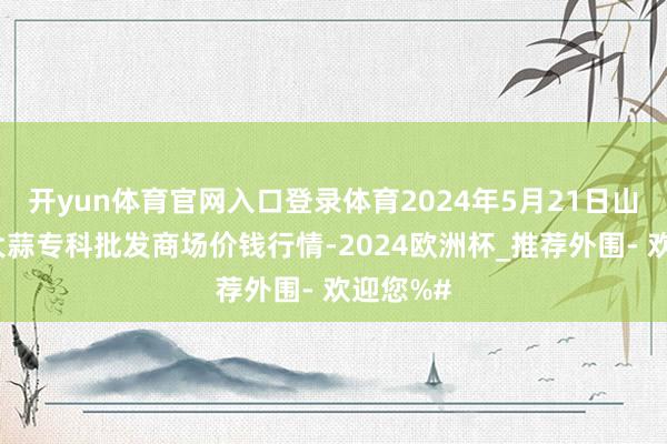 开yun体育官网入口登录体育2024年5月21日山东金乡大蒜专科批发商场价钱行情-2024欧洲杯_推荐外围- 欢迎您%#