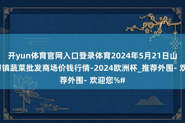 开yun体育官网入口登录体育2024年5月21日山东章丘刁镇蔬菜批发商场价钱行情-2024欧洲杯_推荐外围- 欢迎您%#