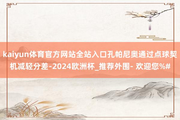 kaiyun体育官方网站全站入口孔帕尼奥通过点球契机减轻分差-2024欧洲杯_推荐外围- 欢迎您%#