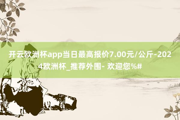 开云欧洲杯app当日最高报价7.00元/公斤-2024欧洲杯_推荐外围- 欢迎您%#